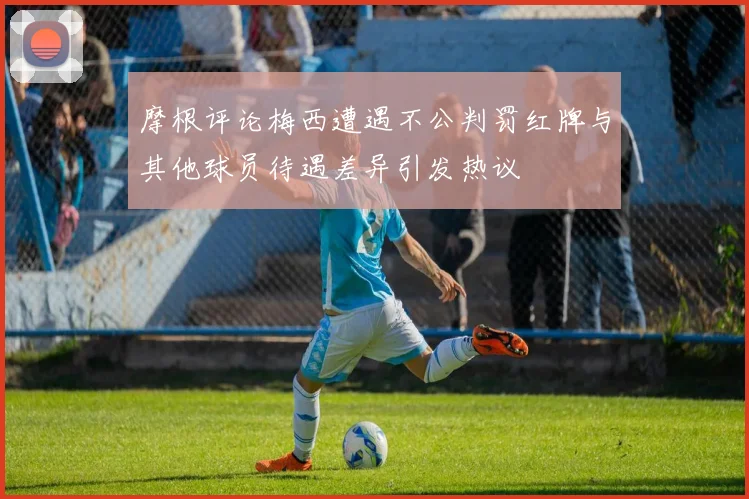 摩根评论梅西遭遇不公判罚红牌与其他球员待遇差异引发热议